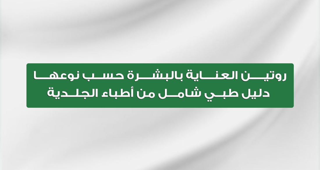 روتين العناية بالبشرة حسب نوعها | دليل طبي شامل من أطباء الجلدية